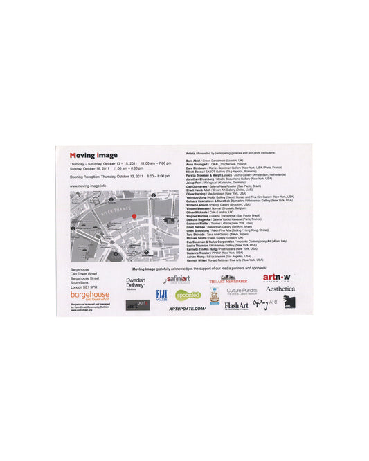 Reverse Moving Image Contemporary Video Art Fair, London, 2011, announcement card, reverse, white card: Moving image logo in red and black at upper left; fair dates and opening reception; map of Oxo Tower Wharf area with red location pin; Bargehouse address at lower left; full artist and gallery list in two columns including Dara Birnbaum, Hannah Wilke, William Lamson, Lokal_30, P.P.O.W., Nara Roesler, Galerie Jocelyn Wolff, Winkleman Gallery; sponsor logos including Swedish Delivery, Flash Art, Aesthetica,